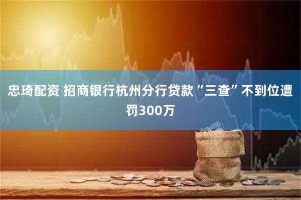 忠琦配资 招商银行杭州分行贷款“三查”不到位遭罚300万