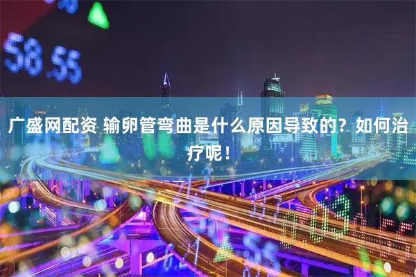 广盛网配资 输卵管弯曲是什么原因导致的？如何治疗呢！