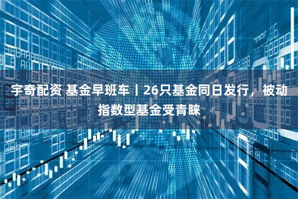 宇奇配资 基金早班车丨26只基金同日发行，被动指数型基金受青睐