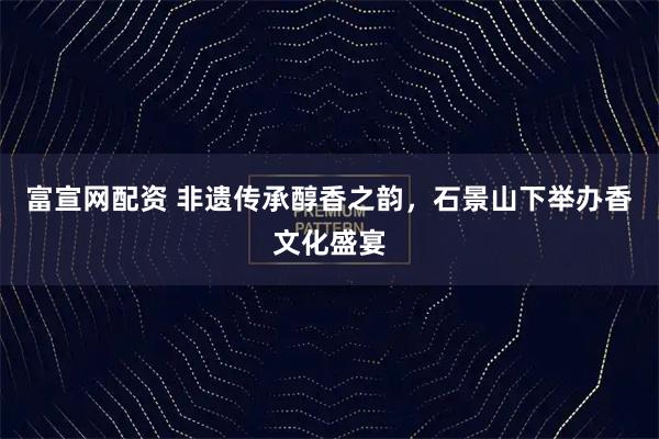 富宣网配资 非遗传承醇香之韵，石景山下举办香文化盛宴
