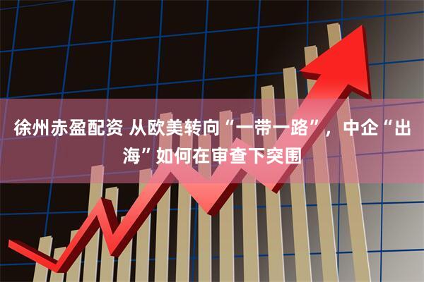 徐州赤盈配资 从欧美转向“一带一路”，中企“出海”如何在审查下突围
