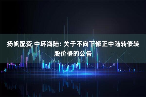 扬帆配资 中环海陆: 关于不向下修正中陆转债转股价格的公告