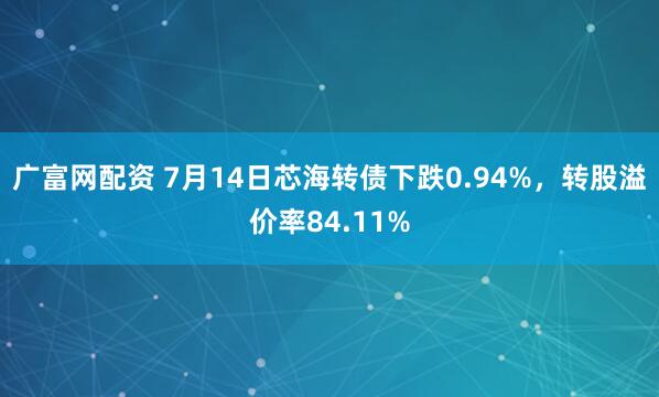 广富网配资 7月14日芯海转债下跌0.94%，转股溢价率84.11%