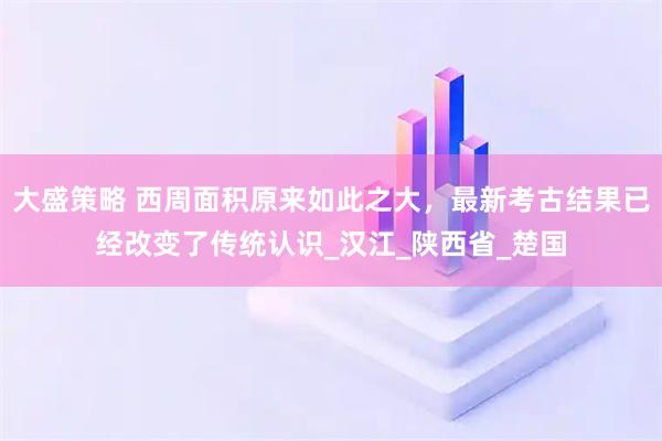 大盛策略 西周面积原来如此之大，最新考古结果已经改变了传统认识_汉江_陕西省_楚国