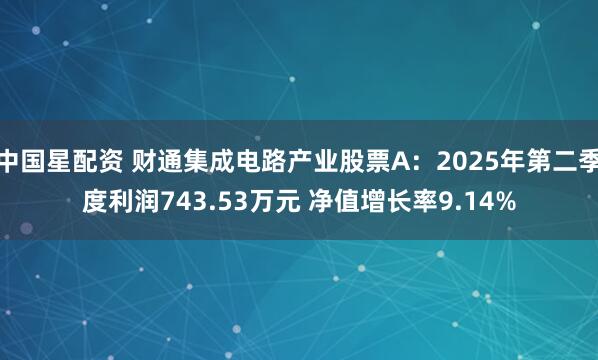 中国星配资 财通集成电路产业股票A：2025年第二季度利润743.53万元 净值增长率9.14%