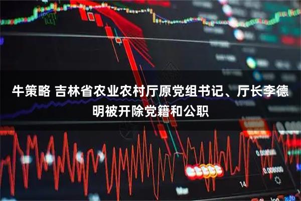 牛策略 吉林省农业农村厅原党组书记、厅长李德明被开除党籍和公职
