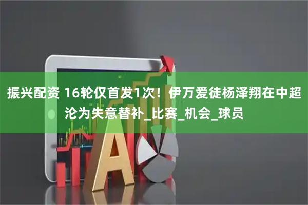 振兴配资 16轮仅首发1次！伊万爱徒杨泽翔在中超沦为失意替补_比赛_机会_球员