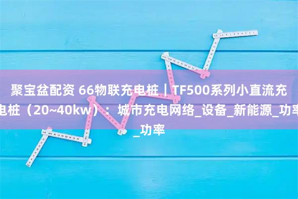 聚宝盆配资 66物联充电桩｜TF500系列小直流充电桩（20~40kw）：城市充电网络_设备_新能源_功率