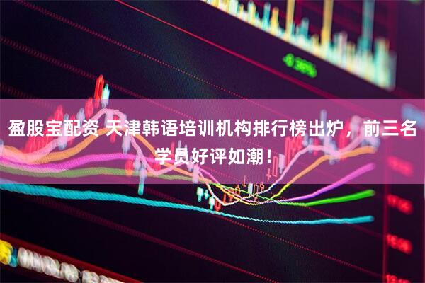 盈股宝配资 天津韩语培训机构排行榜出炉，前三名学员好评如潮！
