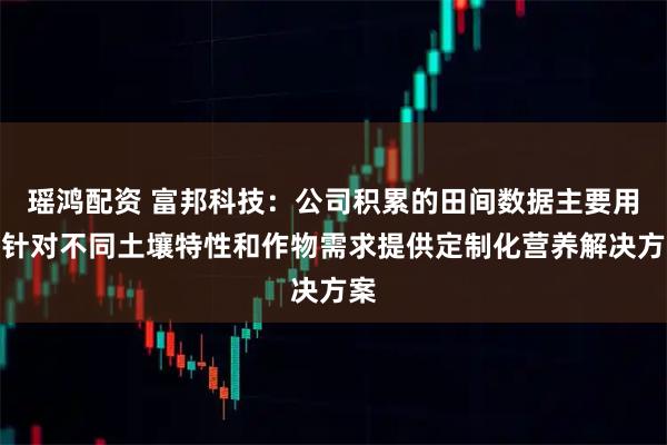 瑶鸿配资 富邦科技：公司积累的田间数据主要用于针对不同土壤特性和作物需求提供定制化营养解决方案